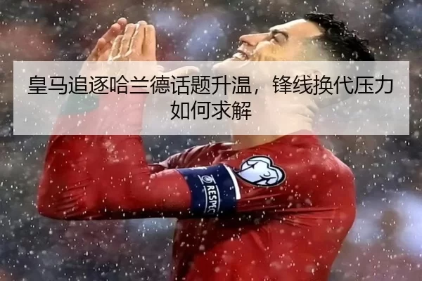 皇马追逐哈兰德话题升温，锋线换代压力如何求解