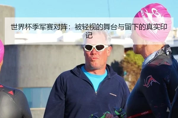 世界杯季军赛对阵：被轻视的舞台与留下的真实印记